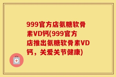 999官方店氨糖软骨素VD钙(999官方店推出氨糖软骨素VD钙，关爱关节健康)