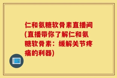 仁和氨糖软骨素直播间(直播带你了解仁和氨糖软骨素：缓解关节疼痛的利器)