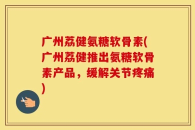 广州荔健氨糖软骨素(广州荔健推出氨糖软骨素产品，缓解关节疼痛)