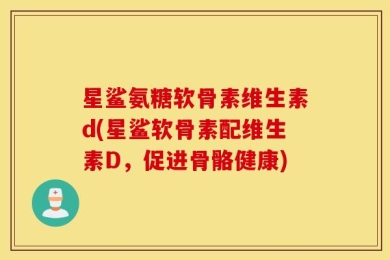 星鲨氨糖软骨素维生素d(星鲨软骨素配维生素D，促进骨骼健康)