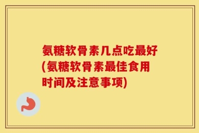 氨糖软骨素几点吃最好(氨糖软骨素最佳食用时间及注意事项)
