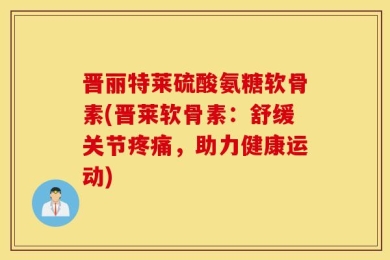 晋丽特莱硫酸氨糖软骨素(晋莱软骨素：舒缓关节疼痛，助力健康运动)