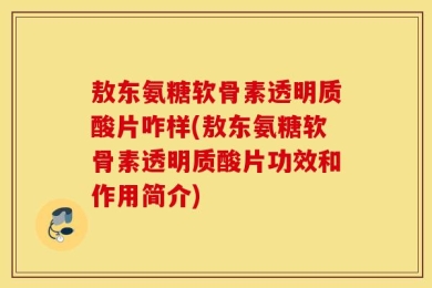 敖东氨糖软骨素透明质酸片咋样(敖东氨糖软骨素透明质酸片功效和作用简介)