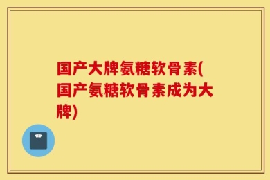 国产大牌氨糖软骨素(国产氨糖软骨素成为大牌)