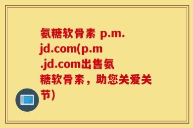 氨糖软骨素 p.m.jd.com(p.m.jd.com出售氨糖软骨素，助您关爱关节)