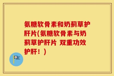 氨糖软骨素和奶蓟草护肝片(氨糖软骨素与奶蓟草护肝片 双重功效护肝！)