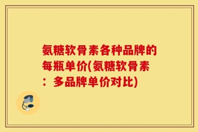 氨糖软骨素各种品牌的每瓶单价(氨糖软骨素：多品牌单价对比)