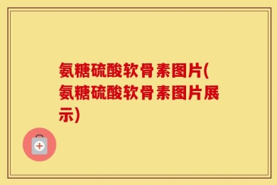 氨糖硫酸软骨素图片(氨糖硫酸软骨素图片展示)