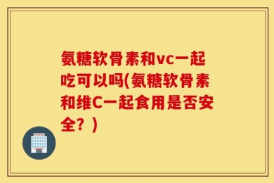 氨糖软骨素和vc一起吃可以吗(氨糖软骨素和维C一起食用是否安全？)