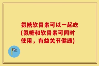氨糖软骨素可以一起吃(氨糖和软骨素可同时使用，有益关节健康)