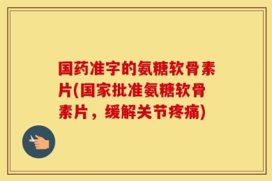 国药准字的氨糖软骨素片(国家批准氨糖软骨素片，缓解关节疼痛)