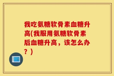 我吃氨糖软骨素血糖升高(我服用氨糖软骨素后血糖升高，该怎么办？)
