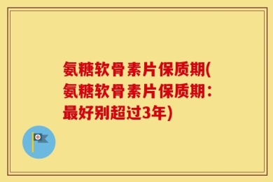 氨糖软骨素片保质期(氨糖软骨素片保质期：最好别超过3年)