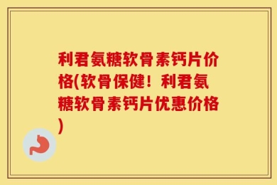 利君氨糖软骨素钙片价格(软骨保健！利君氨糖软骨素钙片优惠价格)