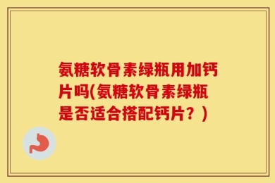 氨糖软骨素绿瓶用加钙片吗(氨糖软骨素绿瓶是否适合搭配钙片？)