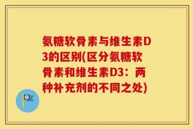 氨糖软骨素与维生素D3的区别(区分氨糖软骨素和维生素D3：两种补充剂的不同之处)