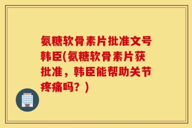 氨糖软骨素片批准文号韩臣(氨糖软骨素片获批准，韩臣能帮助关节疼痛吗？)
