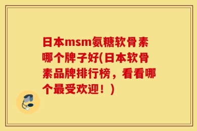 日本msm氨糖软骨素哪个牌子好(日本软骨素品牌排行榜，看看哪个最受欢迎！)