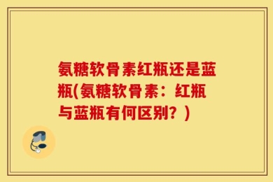 氨糖软骨素红瓶还是蓝瓶(氨糖软骨素：红瓶与蓝瓶有何区别？)