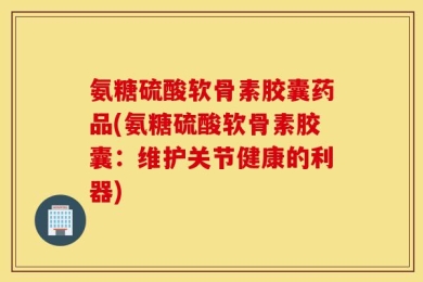 氨糖硫酸软骨素胶囊药品(氨糖硫酸软骨素胶囊：维护关节健康的利器)