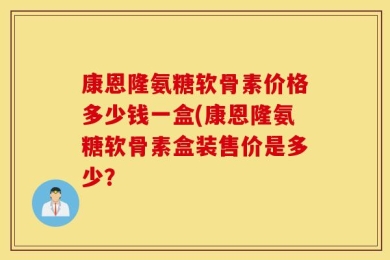 康恩隆氨糖软骨素价格多少钱一盒(康恩隆氨糖软骨素盒装售价是多少？