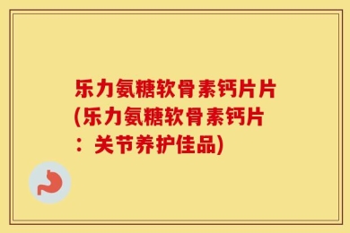乐力氨糖软骨素钙片片(乐力氨糖软骨素钙片：关节养护佳品)