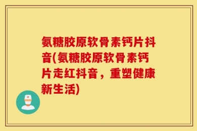 氨糖胶原软骨素钙片抖音(氨糖胶原软骨素钙片走红抖音，重塑健康新生活)