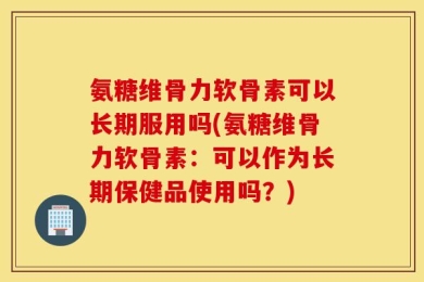 氨糖维骨力软骨素可以长期服用吗(氨糖维骨力软骨素：可以作为长期保健品使用吗？)
