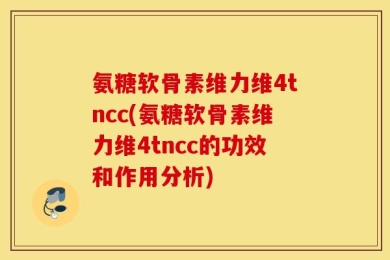 氨糖软骨素维力维4tncc(氨糖软骨素维力维4tncc的功效和作用分析)