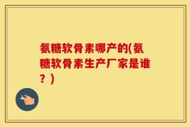 氨糖软骨素哪产的(氨糖软骨素生产厂家是谁？)