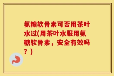 氨糖软骨素可否用茶叶水过(用茶叶水服用氨糖软骨素，安全有效吗？)