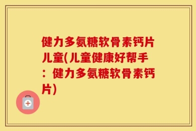 健力多氨糖软骨素钙片儿童(儿童健康好帮手：健力多氨糖软骨素钙片)