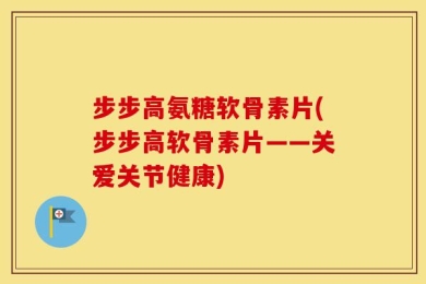 步步高氨糖软骨素片(步步高软骨素片——关爱关节健康)