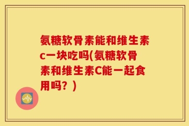 氨糖软骨素能和维生素c一块吃吗(氨糖软骨素和维生素C能一起食用吗？)