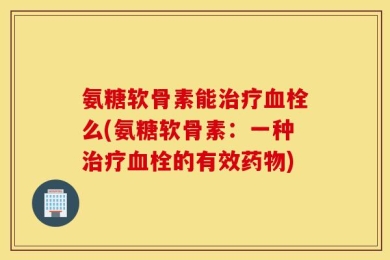 氨糖软骨素能治疗血栓么(氨糖软骨素：一种治疗血栓的有效药物)