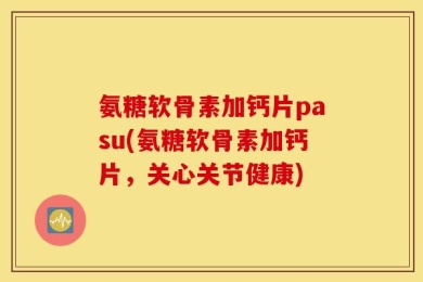 氨糖软骨素加钙片pasu(氨糖软骨素加钙片，关心关节健康)