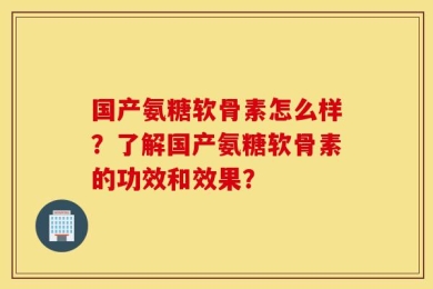 国产氨糖软骨素怎么样？了解国产氨糖软骨素的功效和效果？