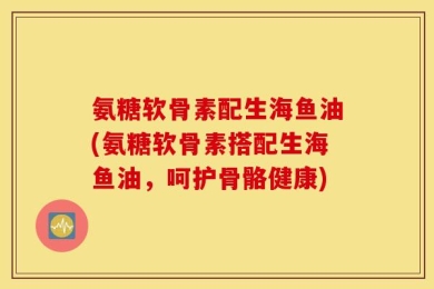 氨糖软骨素配生海鱼油(氨糖软骨素搭配生海鱼油，呵护骨骼健康)
