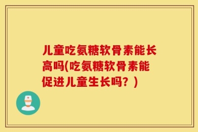儿童吃氨糖软骨素能长高吗(吃氨糖软骨素能促进儿童生长吗？)