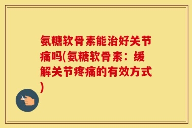 氨糖软骨素能治好关节痛吗(氨糖软骨素：缓解关节疼痛的有效方式)