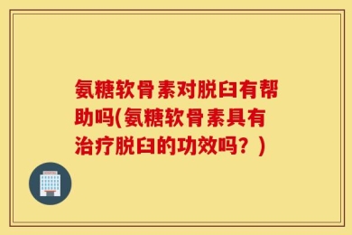 氨糖软骨素对脱臼有帮助吗(氨糖软骨素具有治疗脱臼的功效吗？)