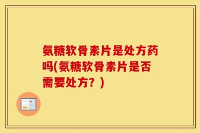 氨糖软骨素片是处方药吗(氨糖软骨素片是否需要处方？)