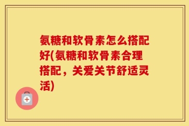 氨糖和软骨素怎么搭配好(氨糖和软骨素合理搭配，关爱关节舒适灵活)