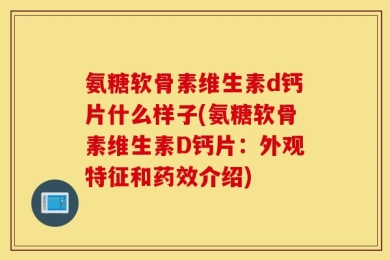 氨糖软骨素维生素d钙片什么样子(氨糖软骨素维生素D钙片：外观特征和药效介绍)
