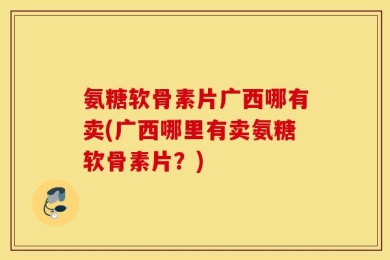 氨糖软骨素片广西哪有卖(广西哪里有卖氨糖软骨素片？)