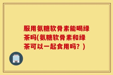 服用氨糖软骨素能喝绿茶吗(氨糖软骨素和绿茶可以一起食用吗？)