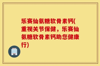 乐赛仙氨糖软骨素钙(重视关节保健，乐赛仙氨糖软骨素钙助您健康行)