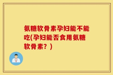 氨糖软骨素孕妇能不能吃(孕妇能否食用氨糖软骨素？)