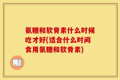 氨糖和软骨素什么时候吃才好(适合什么时间食用氨糖和软骨素)