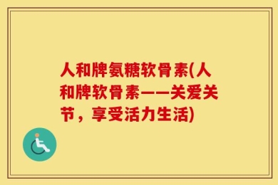 人和牌氨糖软骨素(人和牌软骨素——关爱关节，享受活力生活)